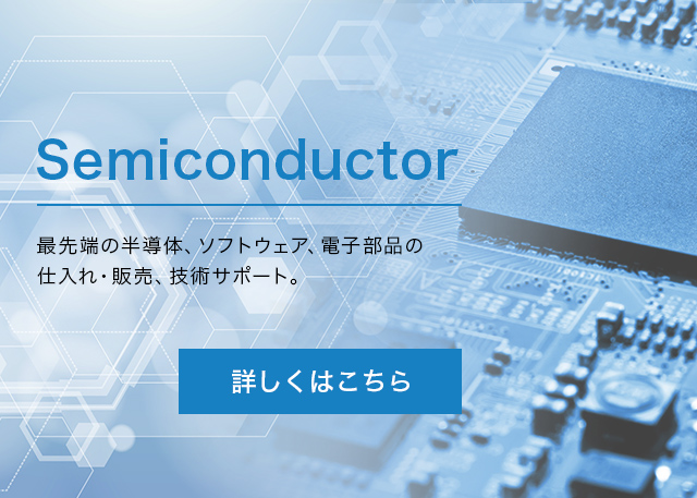 Semiconductor 最先端の半導体、ソフトウェア、電子部品の仕入れ・販売、技術サポート　半導体及び電子デバイス事業